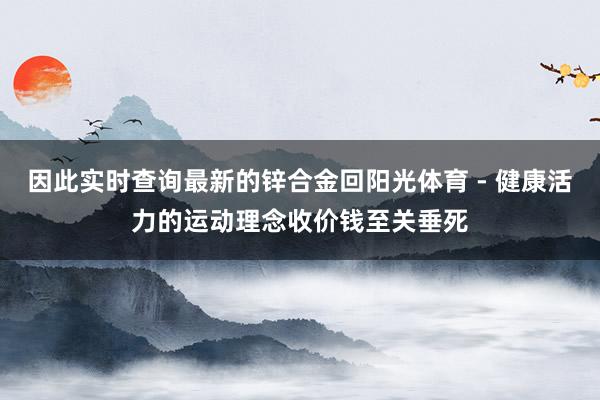 因此实时查询最新的锌合金回阳光体育 - 健康活力的运动理念收价钱至关垂死